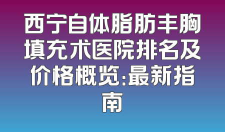 西宁自体脂肪丰胸填充术医院排名及价格概览：最新指南