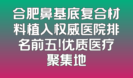 合肥鼻基底复合材料植入权威医院排名前五！优质医疗聚集地