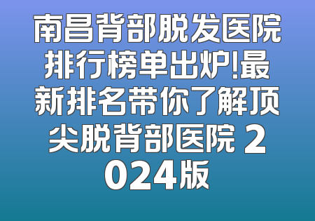 南昌背部脱发医院排行榜单出炉！最新排名带你了解顶尖脱背部医院 2024版
