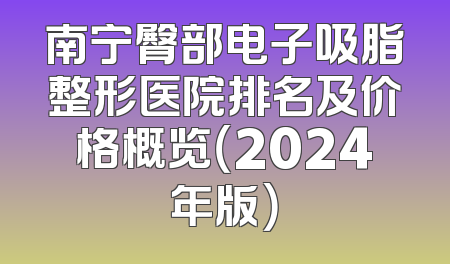 南宁臀部电子吸脂整形医院排名及价格概览（2024年版）