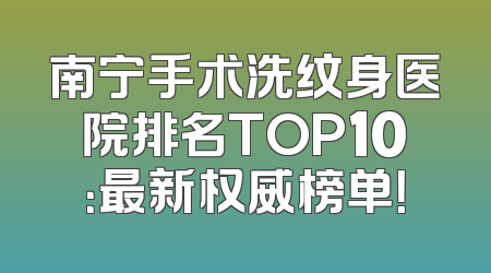 南宁手术洗纹身医院排名TOP10：最新权威榜单！