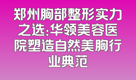 郑州胸部整形实力之选：华领美容医院塑造自然美胸行业典范