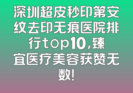 深圳超皮秒印第安纹去印无痕医院排行top10，臻宜医疗美容获赞无数！