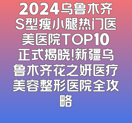 2024乌鲁木齐S型瘦小腿热门医美医院TOP10正式揭晓！新疆乌鲁木齐花之妍医疗美容整形医院全攻略