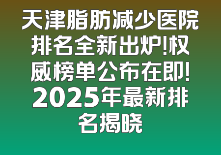 天津脂肪减少医院排名全新出炉！权威榜单公布在即！2025年最新排名揭晓