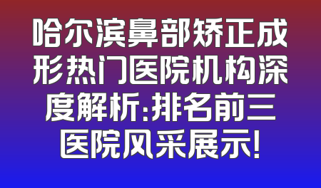 哈尔滨鼻部矫正成形热门医院机构深度解析：排名前三医院风采展示！