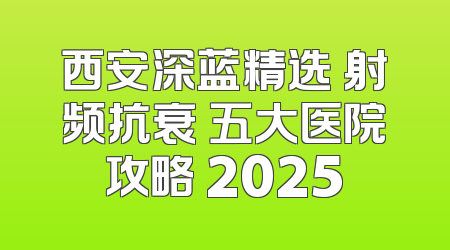 西安深蓝精选 射频抗衰 五大医院攻略 2025
