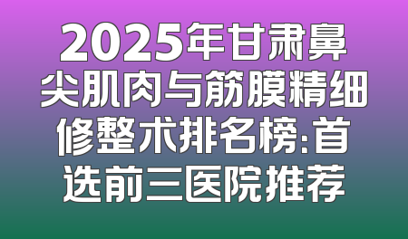 2025年甘肃鼻尖肌肉与筋膜精细修整术排名榜：首选前三医院推荐