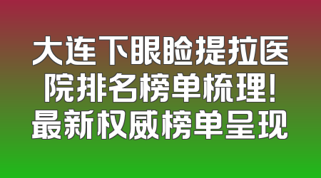 大连下眼睑提拉医院排名榜单梳理！最新权威榜单呈现