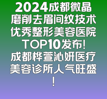 2024成都微晶磨削去眉间纹技术优秀整形美容医院TOP10发布！成都桦萱沁妍医疗美容诊所人气旺盛！