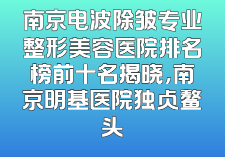 南京电波除皱专业整形美容医院排名榜前十名揭晓，南京明基医院独占鳌头