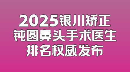 2025银川矫正钝圆鼻头手术医生排名权威发布