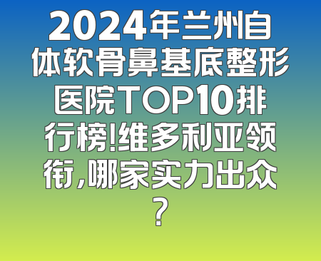 2024年兰州自体软骨鼻基底整形医院TOP10排行榜！维多利亚领衔，哪家实力出众？