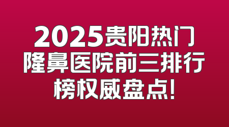2025贵阳热门隆鼻医院前三排行榜权威盘点！