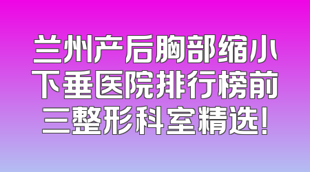 兰州产后胸部缩小下垂医院排行榜前三整形科室精选！