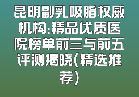 昆明副乳吸脂权威机构：精品优质医院榜单前三与前五评测揭晓（精选推荐）