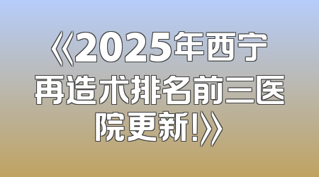 《2025年西宁再造术排名前三医院更新！》