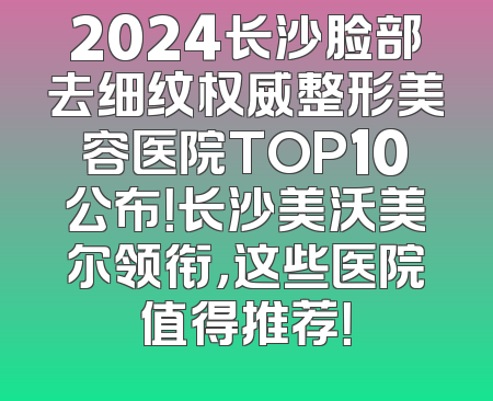 2024长沙脸部去细纹权威整形美容医院TOP10公布！长沙美沃美尔领衔，这些医院值得推荐！