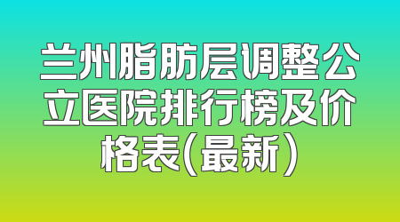 兰州脂肪层调整公立医院排行榜及价格表（最新）