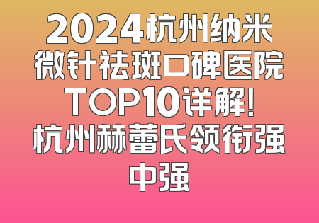 2024杭州纳米微针祛斑口碑医院TOP10详解！杭州赫蕾氏领衔强中强
