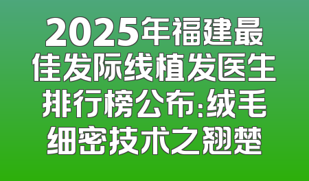 2025年福建最佳发际线植发医生排行榜公布：绒毛细密技术之翘楚