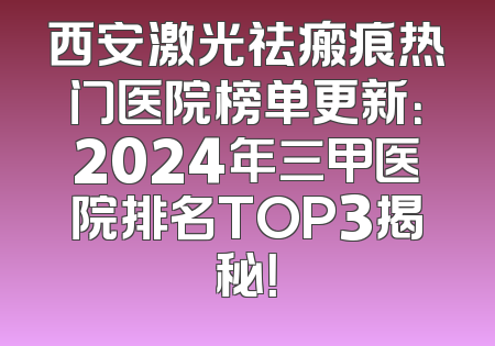 西安激光祛瘢痕热门医院榜单更新：2024年三甲医院排名TOP3揭秘！