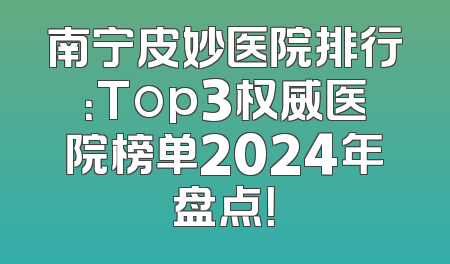 南宁皮妙医院排行：Top3权威医院榜单2024年盘点！