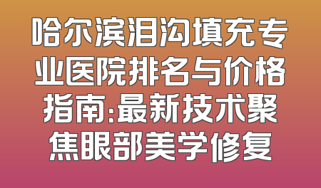 哈尔滨泪沟填充专业医院排名与价格指南：最新技术聚焦眼部美学修复