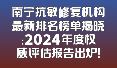 南宁抗敏修复机构最新排名榜单揭晓：2024年度权威评估报告出炉！