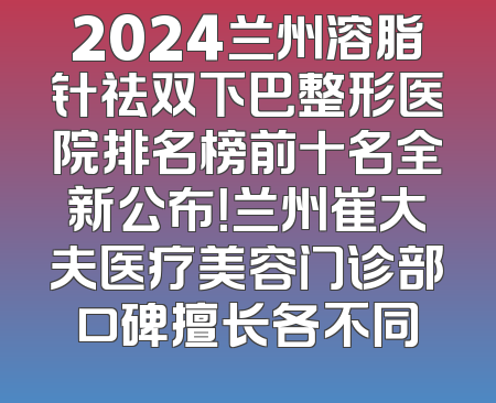 2024兰州溶脂针祛双下巴整形医院排名榜前十名全新公布！兰州崔大夫医疗美容门诊部口碑擅长各不同