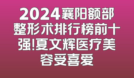 2024襄阳额部整形术排行榜前十强！夏文辉医疗美容受喜爱