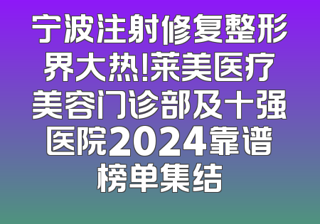 宁波注射修复整形界大热！莱美医疗美容门诊部及十强医院2024靠谱榜单集结