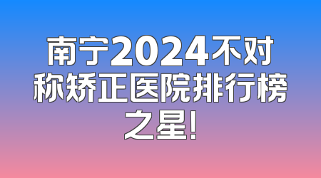 南宁2024不对称矫正医院排行榜之星！