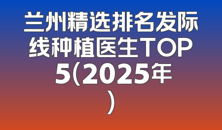 兰州精选排名发际线种植医生TOP 5（2025年）