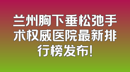 兰州胸下垂松弛手术权威医院最新排行榜发布！