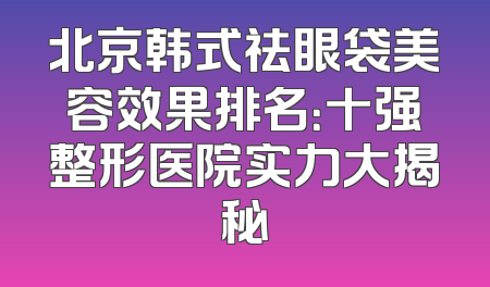 北京韩式祛眼袋美容效果排名：十强整形医院实力大揭秘