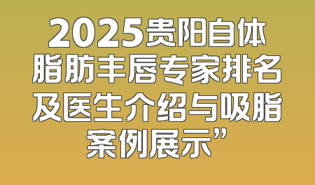 2025贵阳自体脂肪丰唇专家排名及医生介绍与吸脂案例展示”