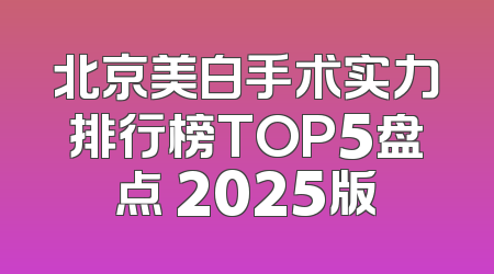 北京美白手术实力排行榜TOP5盘点 2025版