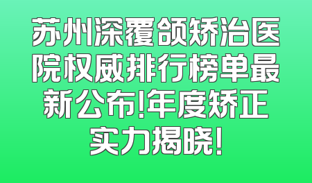 苏州深覆颌矫治医院权威排行榜单最新公布！年度矫正实力揭晓！
