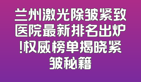兰州激光除皱紧致医院最新排名出炉！权威榜单揭晓紧皱秘籍