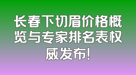 长春下切眉价格概览与专家排名表权威发布！
