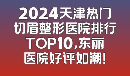2024天津热门切眉整形医院排行TOP10，东丽医院好评如潮！