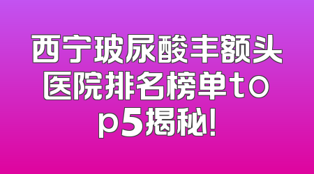 西宁玻尿酸丰额头医院排名榜单top5揭秘！