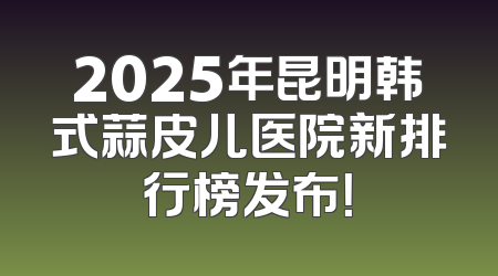 2025年昆明韩式蒜皮儿医院新排行榜发布！