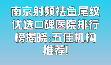 南京射频祛鱼尾纹优选口碑医院排行榜揭晓：五佳机构推荐！