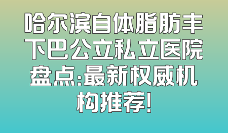 哈尔滨自体脂肪丰下巴公立私立医院盘点：最新权威机构推荐！