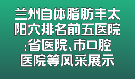 兰州自体脂肪丰太阳穴排名前五医院：省医院、市口腔医院等风采展示