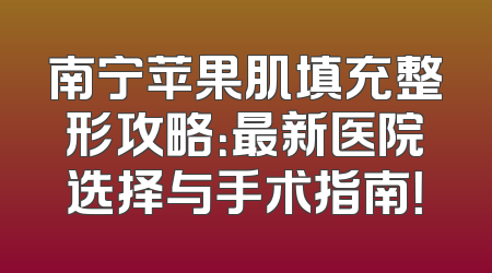 南宁苹果肌填充整形攻略：最新医院选择与手术指南！