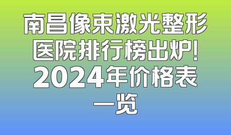 南昌像束激光整形医院排行榜出炉！2024年价格表一览