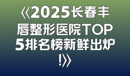 《2025长春丰唇整形医院TOP5排名榜新鲜出炉！》
